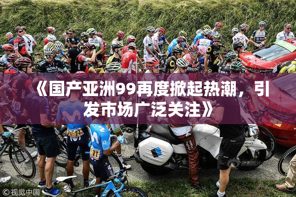 《国产亚洲99再度掀起热潮，引发市场广泛关注》