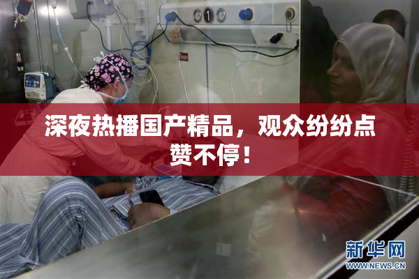 深夜热播国产精品，观众纷纷点赞不停！