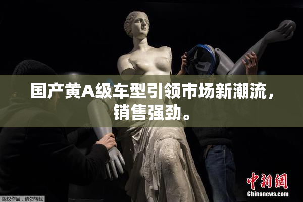 国产黄A级车型引领市场新潮流，销售强劲。