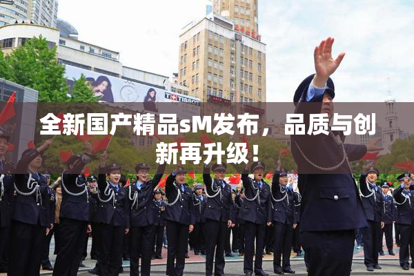 全新国产精品sM发布，品质与创新再升级！
