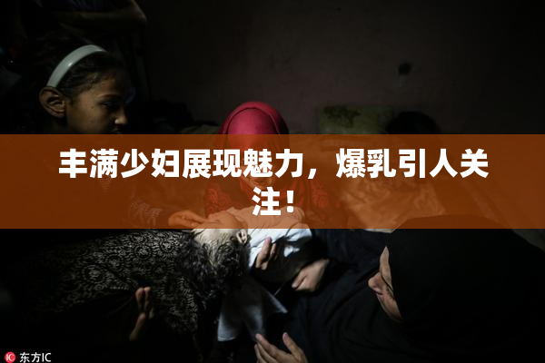 丰满少妇展现魅力，爆乳引人关注！