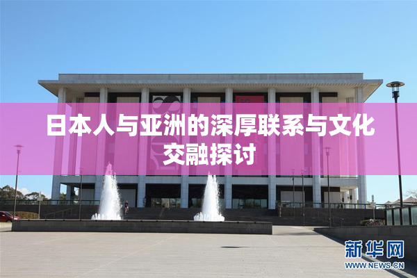 日本人与亚洲的深厚联系与文化交融探讨