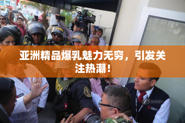 亚洲精品爆乳魅力无穷，引发关注热潮！