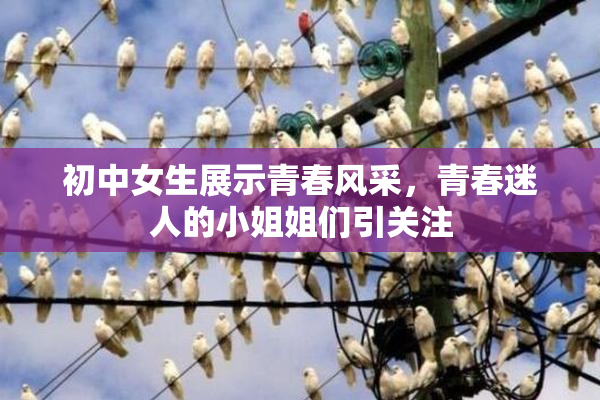 初中女生展示青春风采，青春迷人的小姐姐们引关注