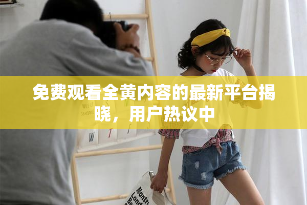 免费观看全黄内容的最新平台揭晓，用户热议中