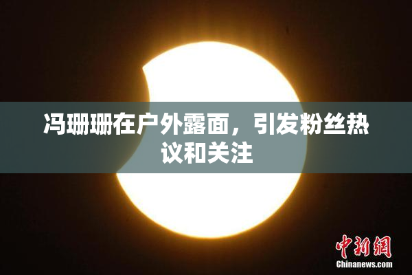 冯珊珊在户外露面，引发粉丝热议和关注