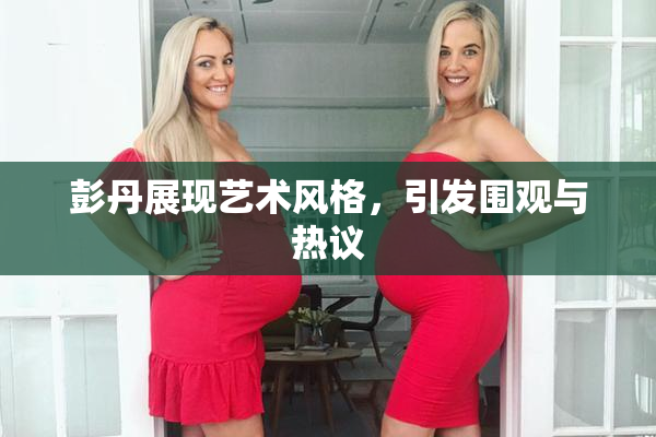彭丹展现艺术风格，引发围观与热议