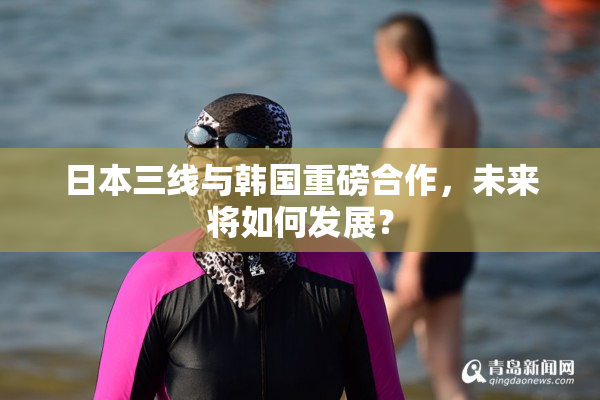 日本三线与韩国重磅合作，未来将如何发展？