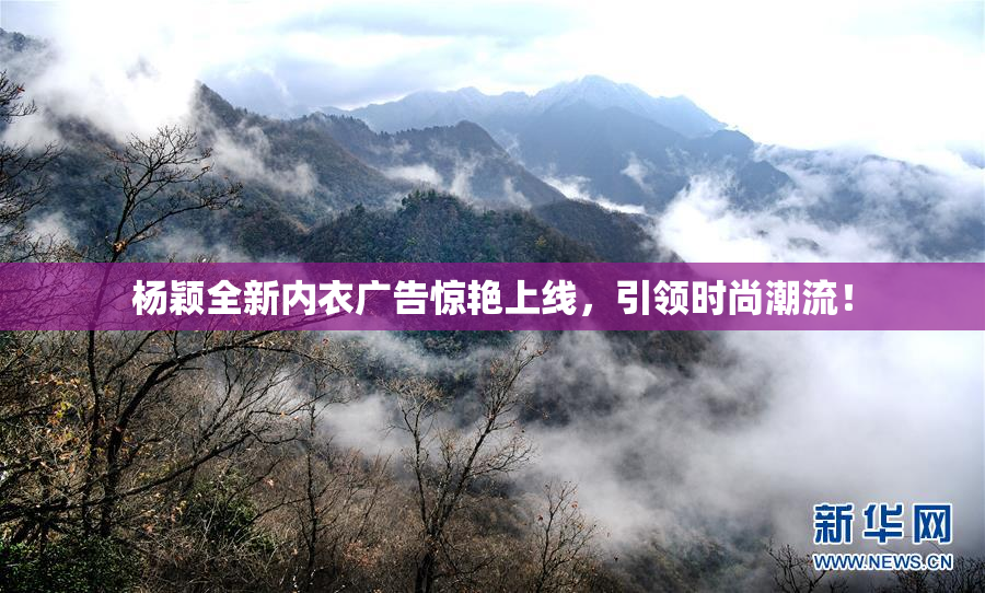 杨颖全新内衣广告惊艳上线，引领时尚潮流！