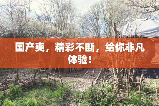 国产爽，精彩不断，给你非凡体验！