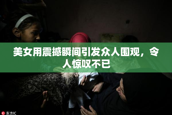 美女用震撼瞬间引发众人围观，令人惊叹不已