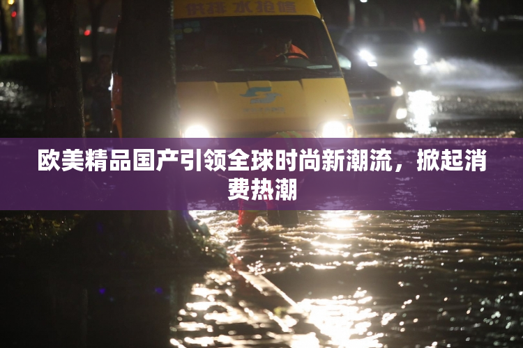 欧美精品国产引领全球时尚新潮流，掀起消费热潮