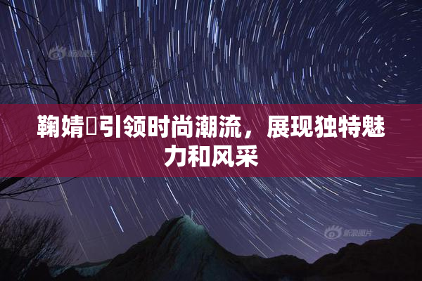 鞠婧祎引领时尚潮流，展现独特魅力和风采