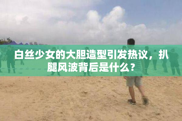 白丝少女的大胆造型引发热议，扒腿风波背后是什么？