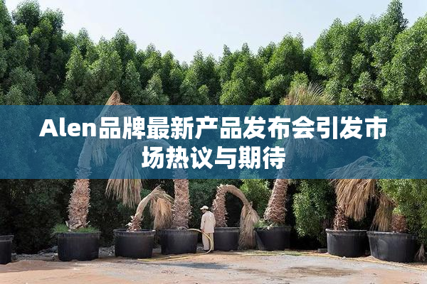 Alen品牌最新产品发布会引发市场热议与期待