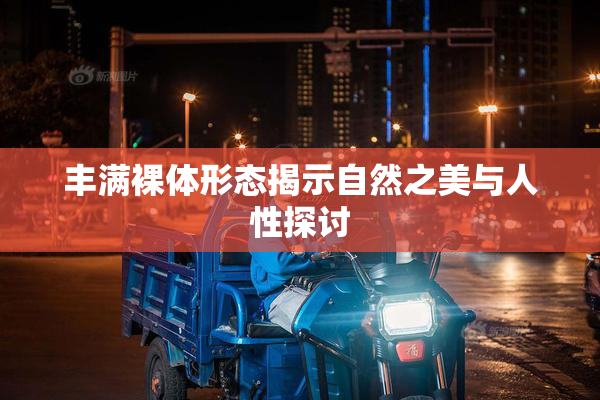 丰满裸体形态揭示自然之美与人性探讨