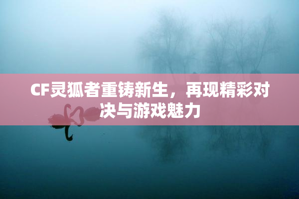 CF灵狐者重铸新生，再现精彩对决与游戏魅力