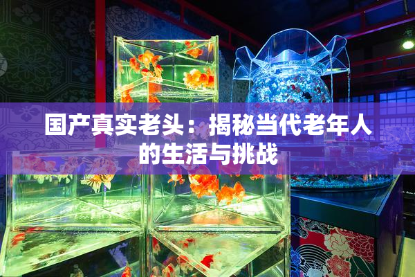 国产真实老头：揭秘当代老年人的生活与挑战