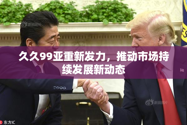 久久99亚重新发力，推动市场持续发展新动态