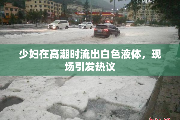 少妇在高潮时流出白色液体，现场引发热议