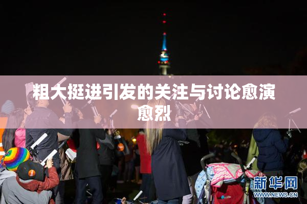 粗大挺进引发的关注与讨论愈演愈烈