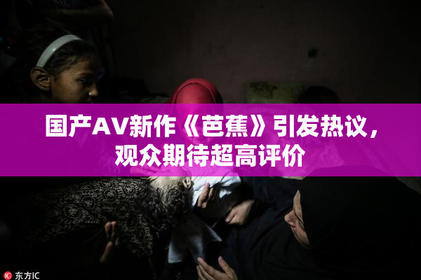 国产AV新作《芭蕉》引发热议，观众期待超高评价