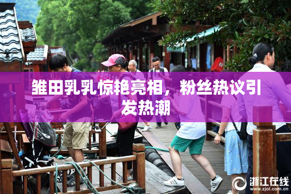 雏田乳乳惊艳亮相，粉丝热议引发热潮