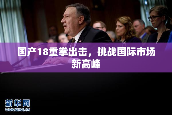 国产18重拳出击，挑战国际市场新高峰