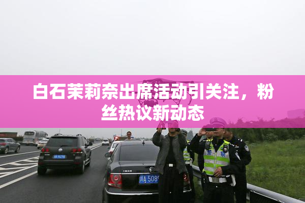 白石茉莉奈出席活动引关注，粉丝热议新动态