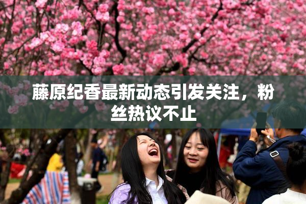 藤原纪香最新动态引发关注，粉丝热议不止
