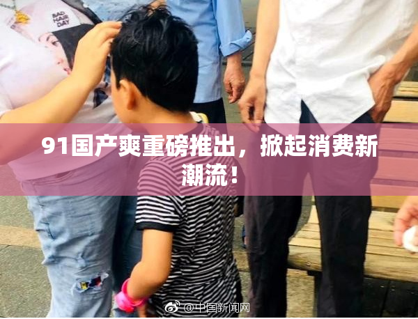 91国产爽重磅推出，掀起消费新潮流！