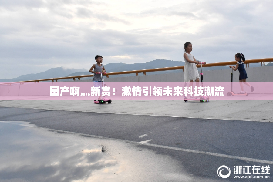 国产啊灬新赏！激情引领未来科技潮流