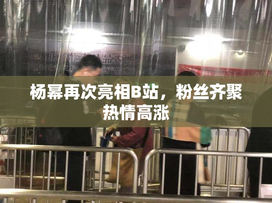 杨幂再次亮相B站，粉丝齐聚热情高涨