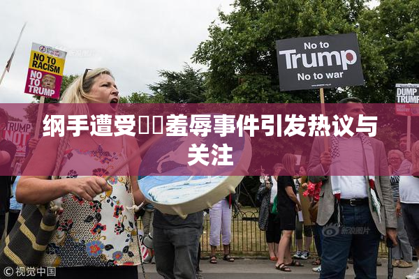 纲手遭受❌‌羞辱事件引发热议与关注
