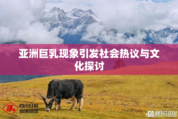 亚洲巨乳现象引发社会热议与文化探讨