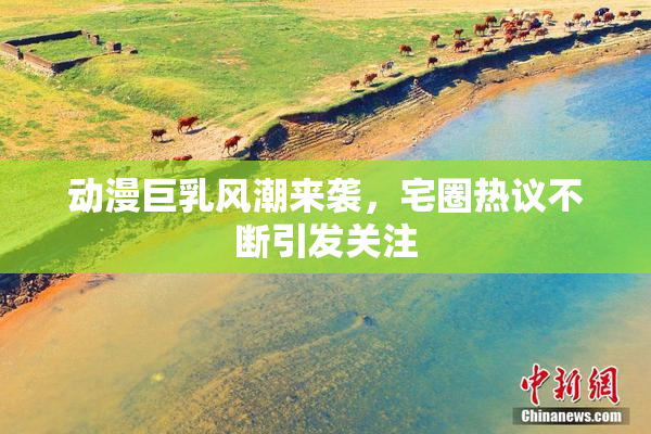 动漫巨乳风潮来袭，宅圈热议不断引发关注