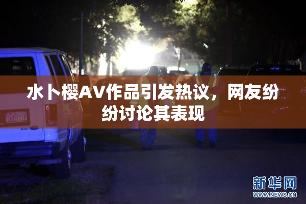 水卜樱AV作品引发热议，网友纷纷讨论其表现