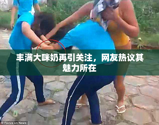 丰满大咪奶再引关注，网友热议其魅力所在