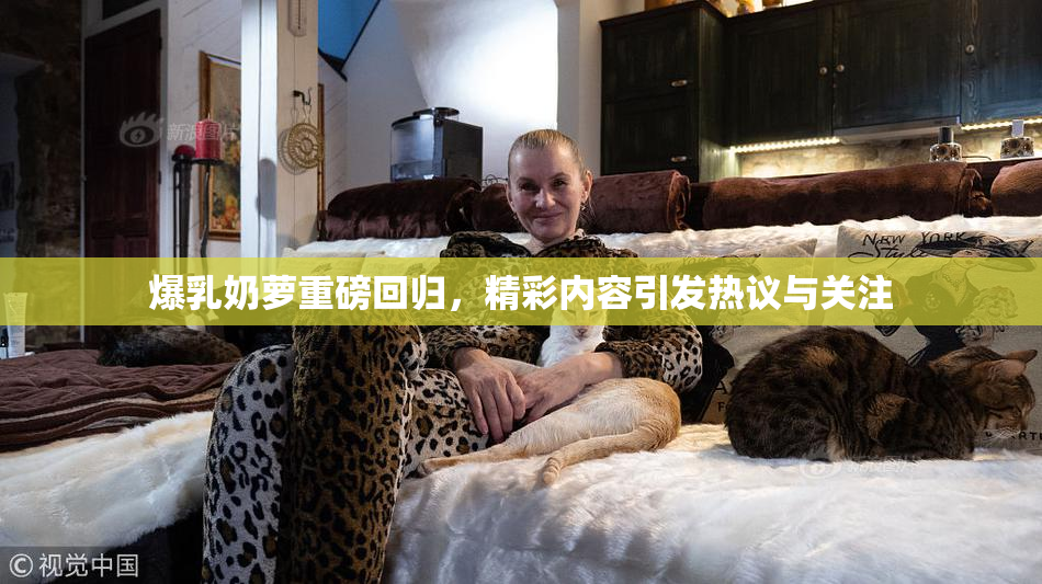 爆乳奶萝重磅回归，精彩内容引发热议与关注
