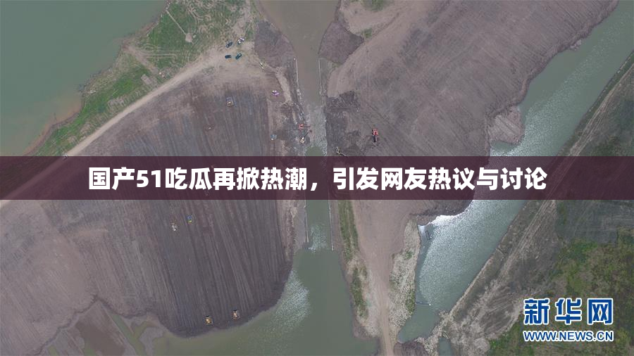 国产51吃瓜再掀热潮，引发网友热议与讨论