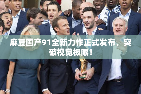 麻豆国产91全新力作正式发布，突破视觉极限！