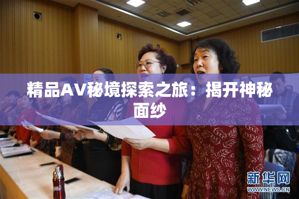 精品AV秘境探索之旅：揭开神秘面纱