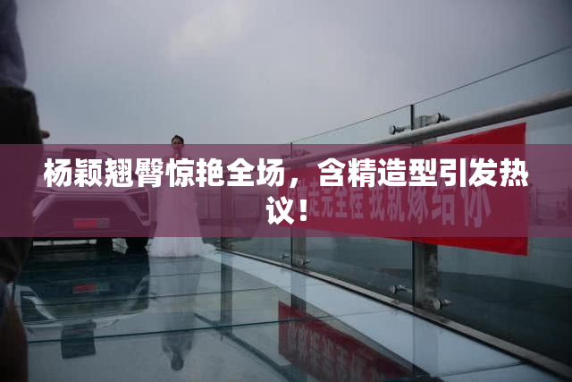 杨颖翘臀惊艳全场，含精造型引发热议！