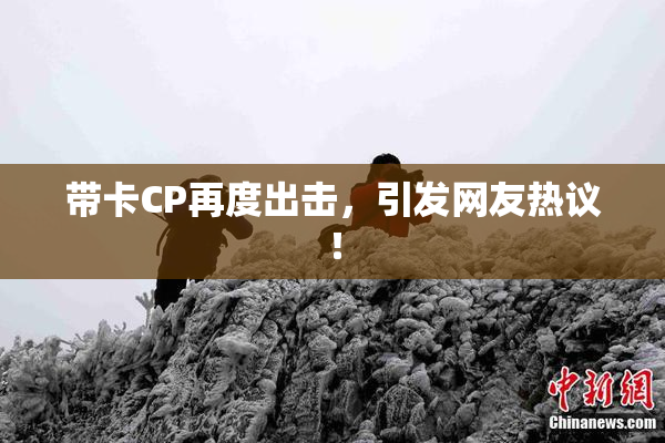 带卡CP再度出击，引发网友热议！