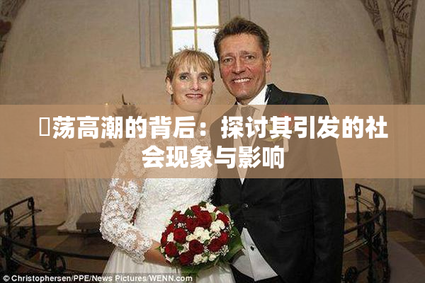 婬荡高潮的背后：探讨其引发的社会现象与影响