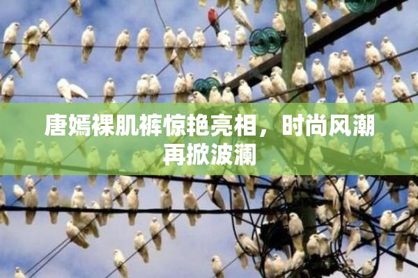 唐嫣裸肌裤惊艳亮相，时尚风潮再掀波澜