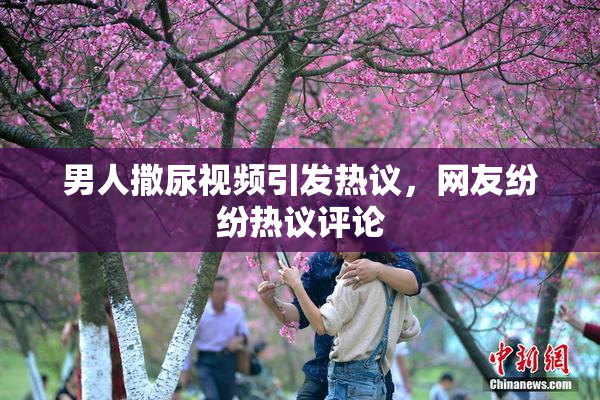 男人撒尿视频引发热议，网友纷纷热议评论