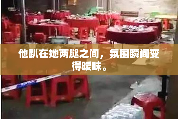 他趴在她两腿之间，氛围瞬间变得暧昧。