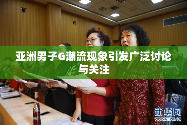 亚洲男子G潮流现象引发广泛讨论与关注