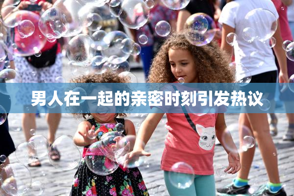 男人在一起的亲密时刻引发热议